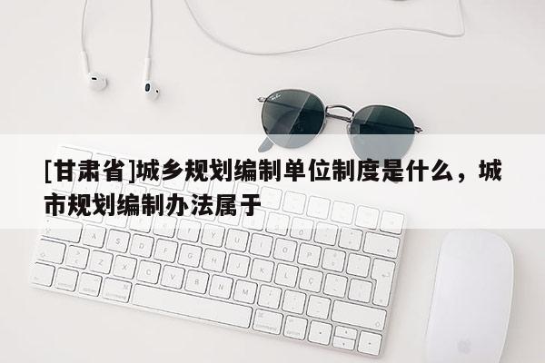 [甘肅省]城鄉(xiāng)規(guī)劃編制單位制度是什么，城市規(guī)劃編制辦法屬于