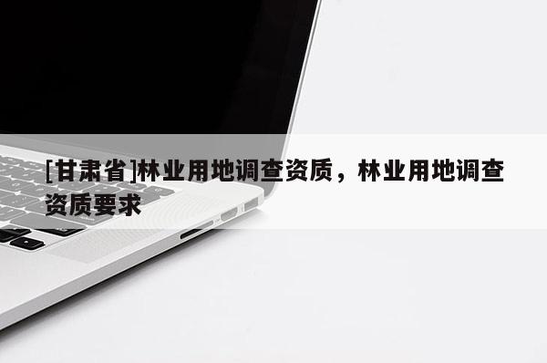 [甘肅省]林業(yè)用地調(diào)查資質(zhì)，林業(yè)用地調(diào)查資質(zhì)要求