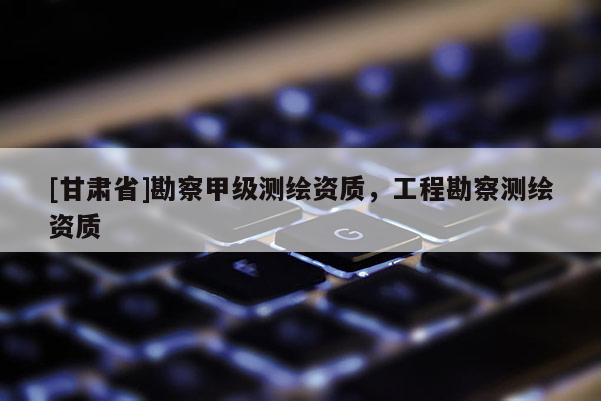 [甘肅省]勘察甲級(jí)測(cè)繪資質(zhì)，工程勘察測(cè)繪資質(zhì)