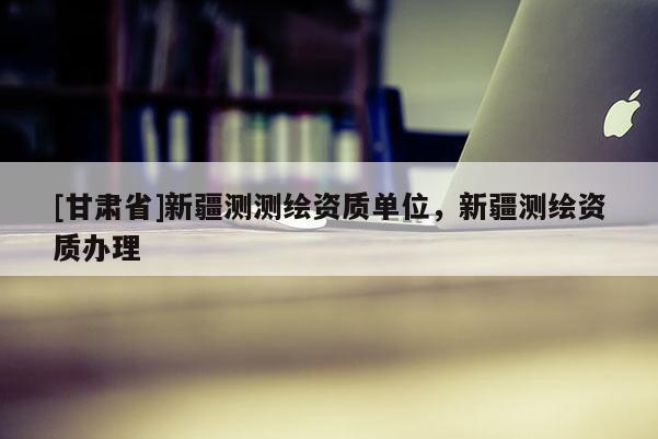[甘肅省]新疆測測繪資質單位，新疆測繪資質辦理