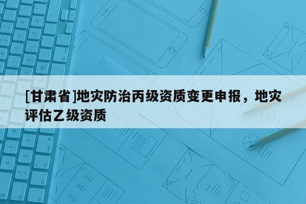 [甘肅省]地災(zāi)防治丙級資質(zhì)變更申報，地災(zāi)評估乙級資質(zhì)