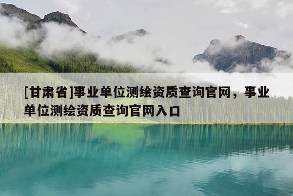 [甘肅省]事業(yè)單位測繪資質查詢官網(wǎng)，事業(yè)單位測繪資質查詢官網(wǎng)入口