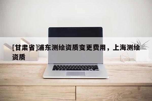[甘肅省]浦東測繪資質(zhì)變更費(fèi)用，上海測繪資質(zhì)