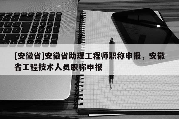 [安徽省]安徽省助理工程師職稱申報，安徽省工程技術(shù)人員職稱申報
