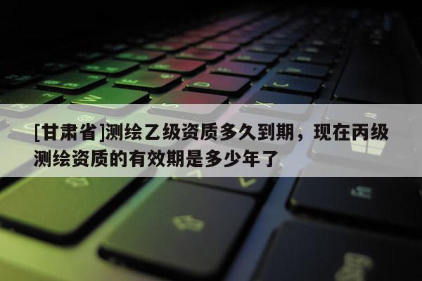 [甘肅省]測繪乙級資質(zhì)多久到期，現(xiàn)在丙級測繪資質(zhì)的有效期是多少年了