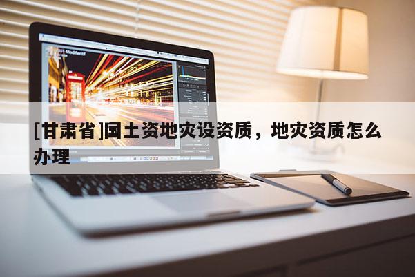 [甘肅省]國土資地災設資質(zhì)，地災資質(zhì)怎么辦理