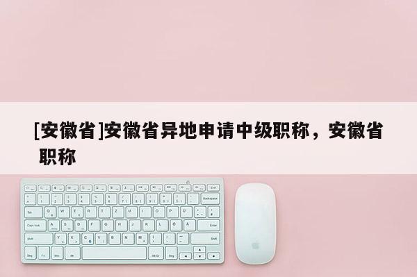[安徽省]安徽省異地申請中級職稱，安徽省 職稱