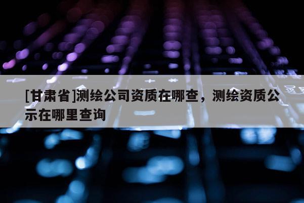 [甘肅省]測繪公司資質(zhì)在哪查，測繪資質(zhì)公示在哪里查詢
