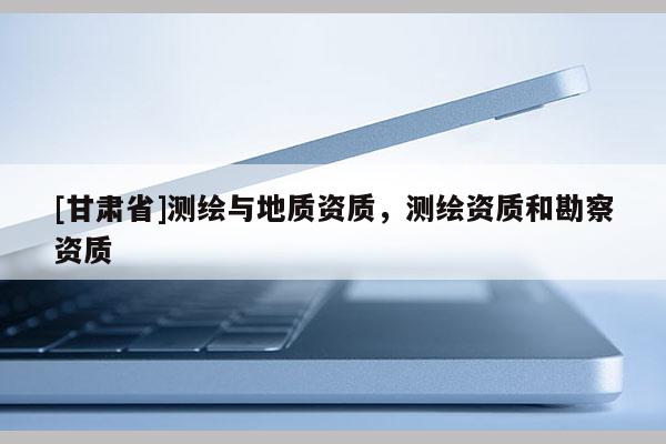 [甘肅省]測(cè)繪與地質(zhì)資質(zhì)，測(cè)繪資質(zhì)和勘察資質(zhì)