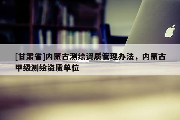 [甘肅省]內(nèi)蒙古測繪資質(zhì)管理辦法，內(nèi)蒙古甲級測繪資質(zhì)單位