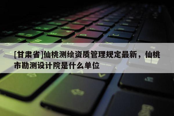 [甘肅省]仙桃測繪資質(zhì)管理規(guī)定最新，仙桃市勘測設(shè)計院是什么單位