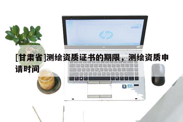 [甘肅省]測繪資質(zhì)證書的期限，測繪資質(zhì)申請時間