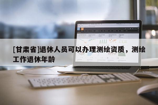 [甘肅省]退休人員可以辦理測(cè)繪資質(zhì)，測(cè)繪工作退休年齡