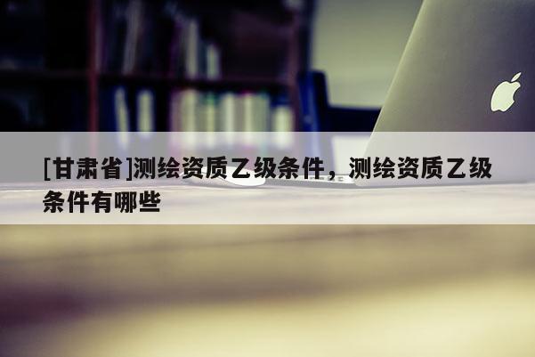 [甘肅省]測(cè)繪資質(zhì)乙級(jí)條件，測(cè)繪資質(zhì)乙級(jí)條件有哪些