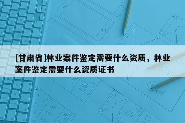 [甘肅省]林業(yè)案件鑒定需要什么資質(zhì)，林業(yè)案件鑒定需要什么資質(zhì)證書