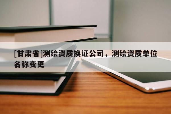 [甘肅省]測繪資質(zhì)換證公司，測繪資質(zhì)單位名稱變更