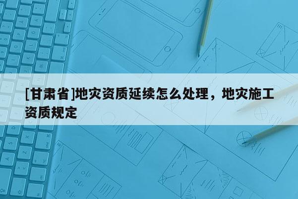 [甘肅省]地災(zāi)資質(zhì)延續(xù)怎么處理，地災(zāi)施工資質(zhì)規(guī)定