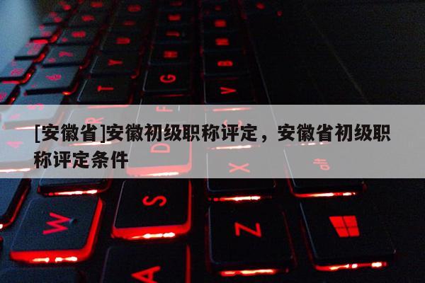 [安徽省]安徽初級(jí)職稱評(píng)定，安徽省初級(jí)職稱評(píng)定條件