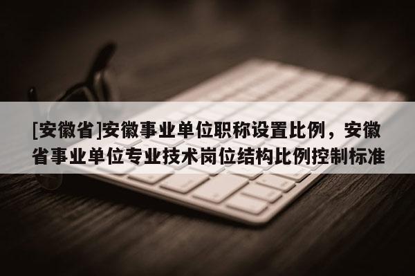 [安徽省]安徽事業(yè)單位職稱設(shè)置比例，安徽省事業(yè)單位專業(yè)技術(shù)崗位結(jié)構(gòu)比例控制標準