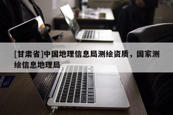 [甘肅省]中國地理信息局測繪資質(zhì)，國家測繪信息地理局