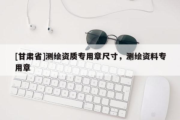 [甘肅省]測繪資質(zhì)專用章尺寸，測繪資料專用章