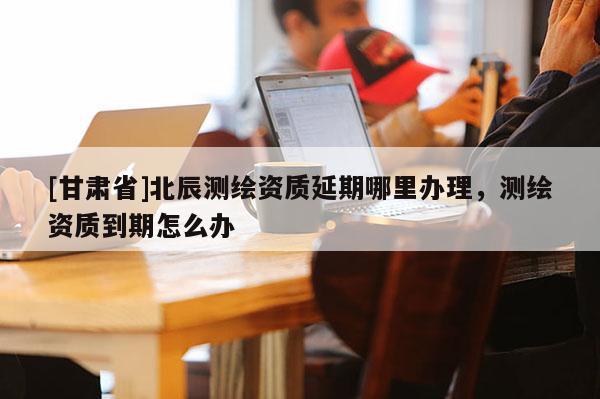 [甘肅省]北辰測(cè)繪資質(zhì)延期哪里辦理，測(cè)繪資質(zhì)到期怎么辦