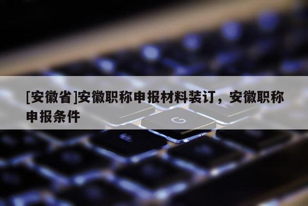 [安徽省]安徽職稱申報材料裝訂，安徽職稱申報條件