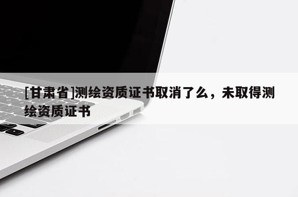 [甘肅省]測繪資質(zhì)證書取消了么，未取得測繪資質(zhì)證書