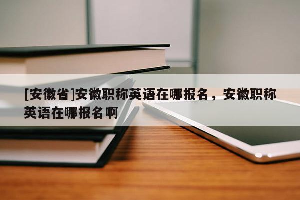 [安徽省]安徽職稱(chēng)英語(yǔ)在哪報(bào)名，安徽職稱(chēng)英語(yǔ)在哪報(bào)名啊