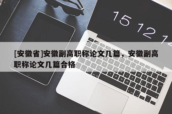 [安徽省]安徽副高職稱論文幾篇，安徽副高職稱論文幾篇合格