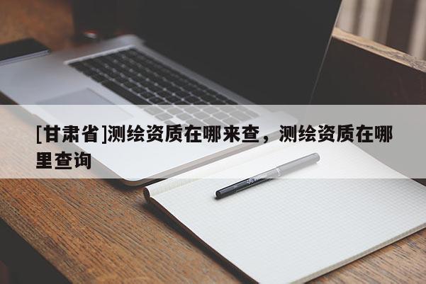 [甘肅省]測(cè)繪資質(zhì)在哪來(lái)查，測(cè)繪資質(zhì)在哪里查詢(xún)