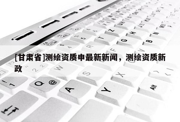 [甘肅省]測繪資質(zhì)申最新新聞，測繪資質(zhì)新政