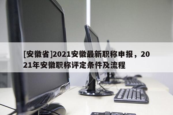 [安徽省]2021安徽最新職稱申報，2021年安徽職稱評定條件及流程