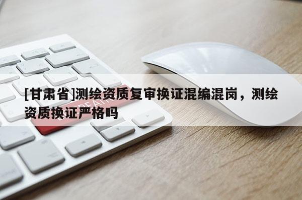 [甘肅省]測繪資質(zhì)復(fù)審換證混編混崗，測繪資質(zhì)換證嚴(yán)格嗎
