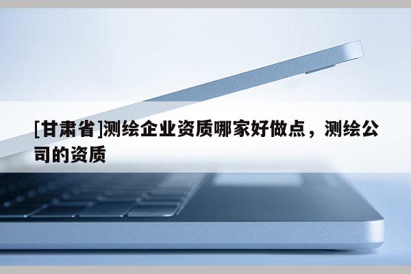 [甘肅省]測繪企業(yè)資質(zhì)哪家好做點，測繪公司的資質(zhì)