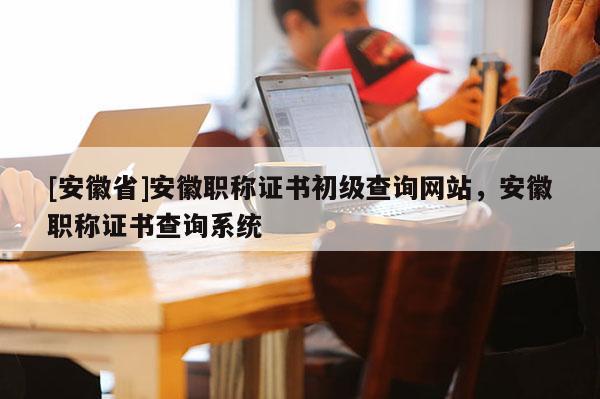 [安徽省]安徽職稱證書初級(jí)查詢網(wǎng)站，安徽職稱證書查詢系統(tǒng)