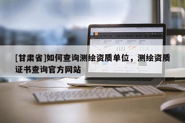 [甘肅省]如何查詢測繪資質(zhì)單位，測繪資質(zhì)證書查詢官方網(wǎng)站