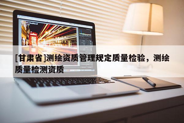 [甘肅省]測繪資質(zhì)管理規(guī)定質(zhì)量檢驗，測繪質(zhì)量檢測資質(zhì)