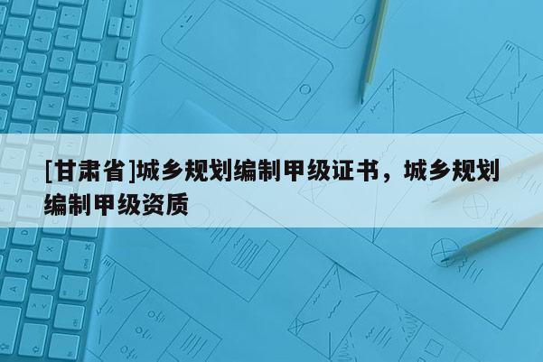 [甘肅省]城鄉(xiāng)規(guī)劃編制甲級(jí)證書(shū)，城鄉(xiāng)規(guī)劃編制甲級(jí)資質(zhì)