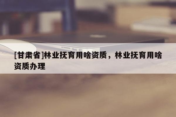 [甘肅省]林業(yè)撫育用啥資質(zhì)，林業(yè)撫育用啥資質(zhì)辦理