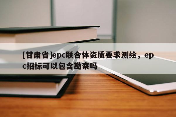 [甘肅省]epc聯(lián)合體資質(zhì)要求測(cè)繪，epc招標(biāo)可以包含勘察嗎