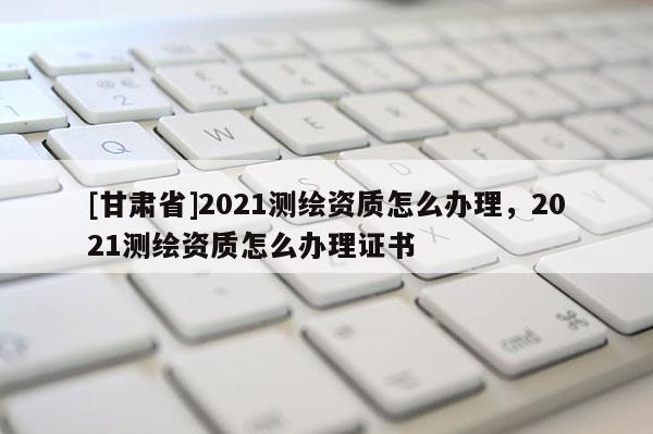 [甘肅省]2021測(cè)繪資質(zhì)怎么辦理，2021測(cè)繪資質(zhì)怎么辦理證書