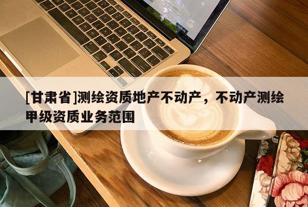 [甘肅省]測(cè)繪資質(zhì)地產(chǎn)不動(dòng)產(chǎn)，不動(dòng)產(chǎn)測(cè)繪甲級(jí)資質(zhì)業(yè)務(wù)范圍