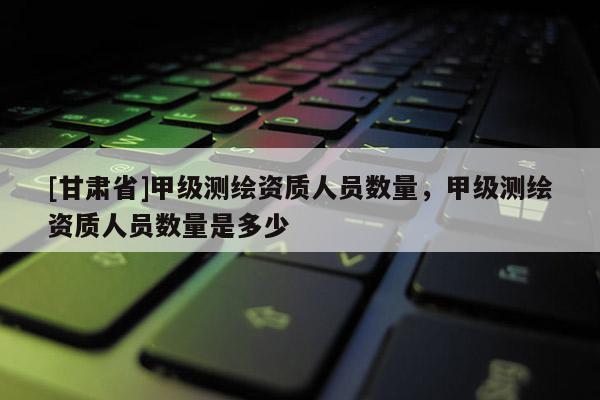 [甘肅省]甲級測繪資質(zhì)人員數(shù)量，甲級測繪資質(zhì)人員數(shù)量是多少
