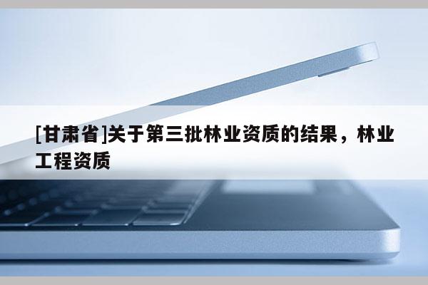 [甘肅省]關(guān)于第三批林業(yè)資質(zhì)的結(jié)果，林業(yè)工程資質(zhì)