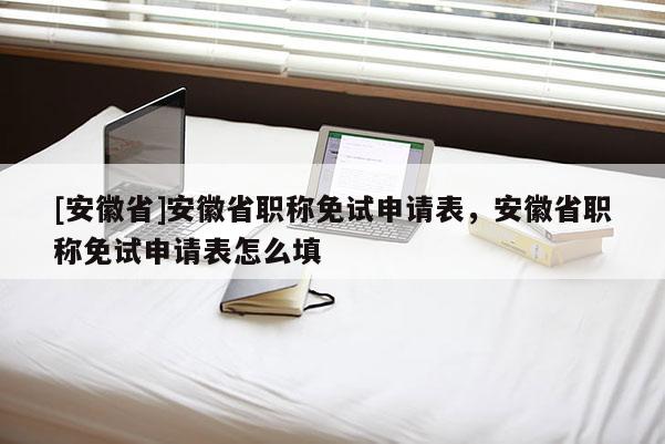 [安徽省]安徽省職稱免試申請表，安徽省職稱免試申請表怎么填