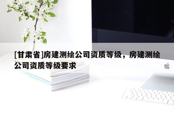 [甘肅省]房建測(cè)繪公司資質(zhì)等級(jí)，房建測(cè)繪公司資質(zhì)等級(jí)要求