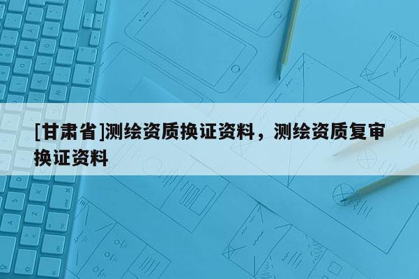 [甘肅省]測繪資質(zhì)換證資料，測繪資質(zhì)復(fù)審換證資料