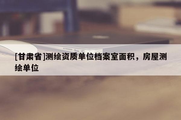 [甘肅省]測(cè)繪資質(zhì)單位檔案室面積，房屋測(cè)繪單位