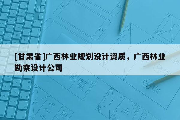 [甘肅省]廣西林業(yè)規(guī)劃設(shè)計(jì)資質(zhì)，廣西林業(yè)勘察設(shè)計(jì)公司